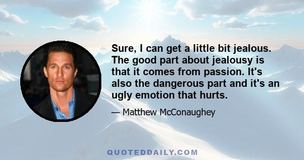 Sure, I can get a little bit jealous. The good part about jealousy is that it comes from passion. It's also the dangerous part and it's an ugly emotion that hurts.