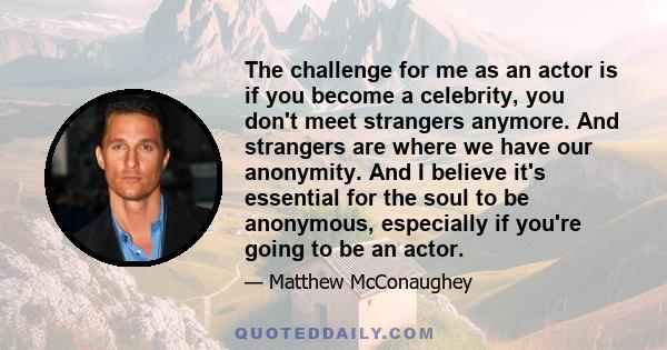 The challenge for me as an actor is if you become a celebrity, you don't meet strangers anymore. And strangers are where we have our anonymity. And I believe it's essential for the soul to be anonymous, especially if