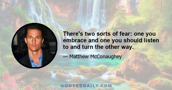 There's two sorts of fear: one you embrace and one you should listen to and turn the other way.