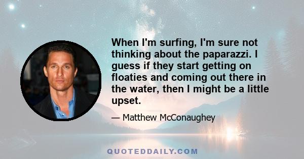 When I'm surfing, I'm sure not thinking about the paparazzi. I guess if they start getting on floaties and coming out there in the water, then I might be a little upset.