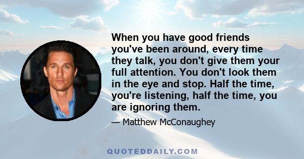 When you have good friends you've been around, every time they talk, you don't give them your full attention. You don't look them in the eye and stop. Half the time, you're listening, half the time, you are ignoring