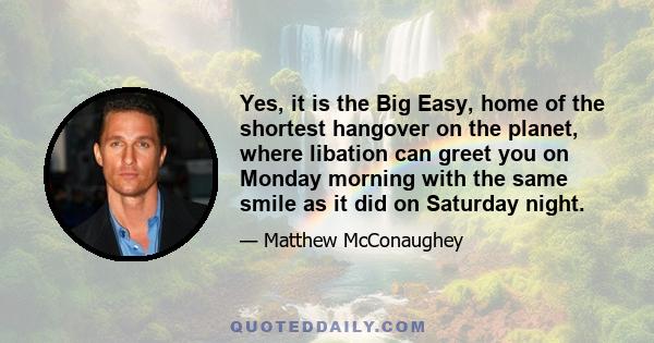 Yes, it is the Big Easy, home of the shortest hangover on the planet, where libation can greet you on Monday morning with the same smile as it did on Saturday night.