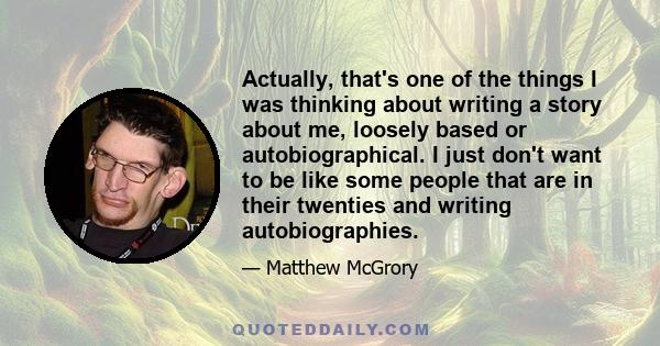 Actually, that's one of the things I was thinking about writing a story about me, loosely based or autobiographical. I just don't want to be like some people that are in their twenties and writing autobiographies.