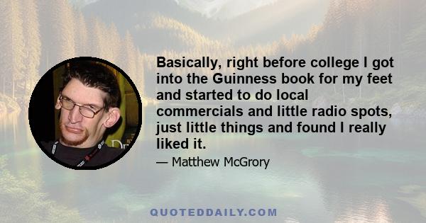 Basically, right before college I got into the Guinness book for my feet and started to do local commercials and little radio spots, just little things and found I really liked it.