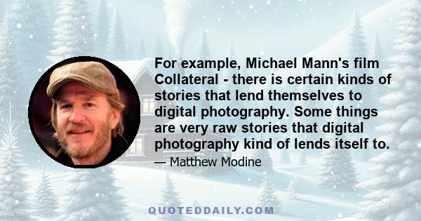 For example, Michael Mann's film Collateral - there is certain kinds of stories that lend themselves to digital photography. Some things are very raw stories that digital photography kind of lends itself to.