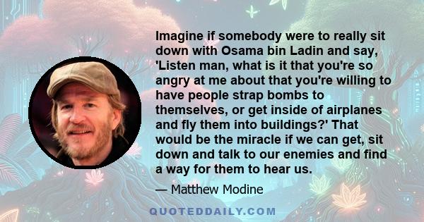 Imagine if somebody were to really sit down with Osama bin Ladin and say, 'Listen man, what is it that you're so angry at me about that you're willing to have people strap bombs to themselves, or get inside of airplanes 