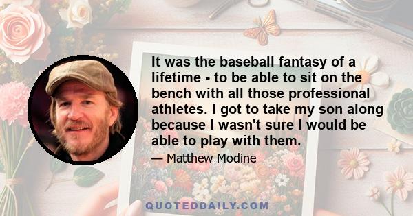 It was the baseball fantasy of a lifetime - to be able to sit on the bench with all those professional athletes. I got to take my son along because I wasn't sure I would be able to play with them.