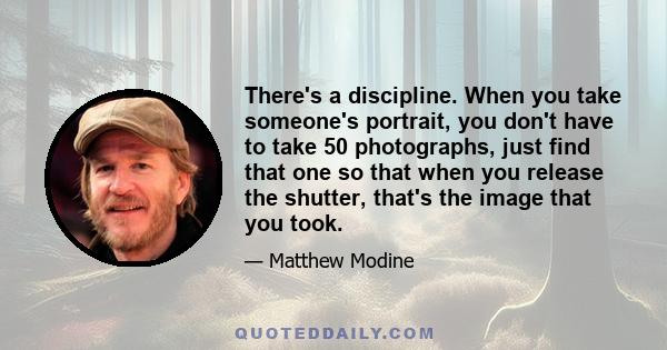 There's a discipline. When you take someone's portrait, you don't have to take 50 photographs, just find that one so that when you release the shutter, that's the image that you took.