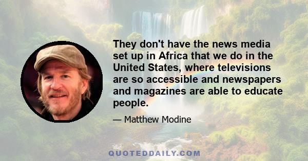 They don't have the news media set up in Africa that we do in the United States, where televisions are so accessible and newspapers and magazines are able to educate people.