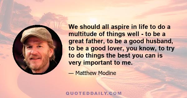 We should all aspire in life to do a multitude of things well - to be a great father, to be a good husband, to be a good lover, you know, to try to do things the best you can is very important to me.