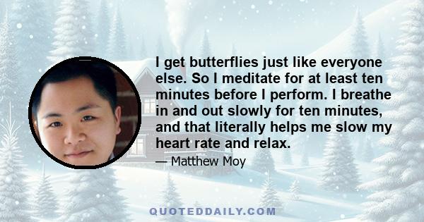 I get butterflies just like everyone else. So I meditate for at least ten minutes before I perform. I breathe in and out slowly for ten minutes, and that literally helps me slow my heart rate and relax.