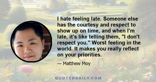 I hate feeling late. Someone else has the courtesy and respect to show up on time, and when I'm late, it's like telling them, I don't respect you. Worst feeling in the world. It makes you really reflect on your