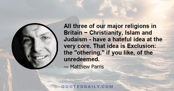 All three of our major religions in Britain ~ Christianity, Islam and Judaism - have a hateful idea at the very core. That idea is Exclusion: the othering, if you like, of the unredeemed.