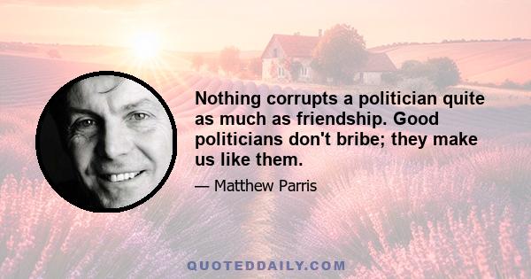 Nothing corrupts a politician quite as much as friendship. Good politicians don't bribe; they make us like them.