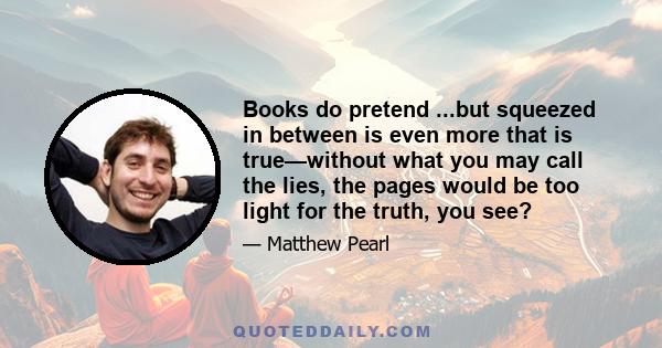 Books do pretend ...but squeezed in between is even more that is true—without what you may call the lies, the pages would be too light for the truth, you see?