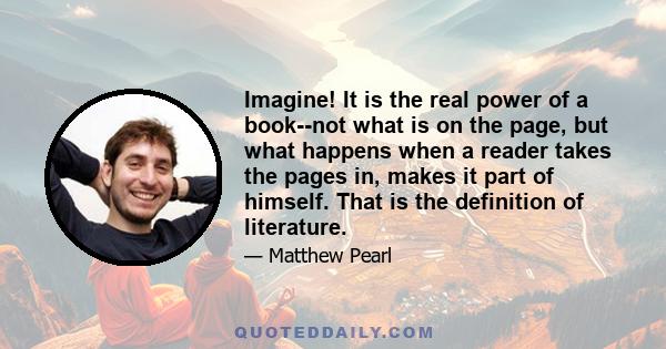 Imagine! It is the real power of a book--not what is on the page, but what happens when a reader takes the pages in, makes it part of himself. That is the definition of literature.