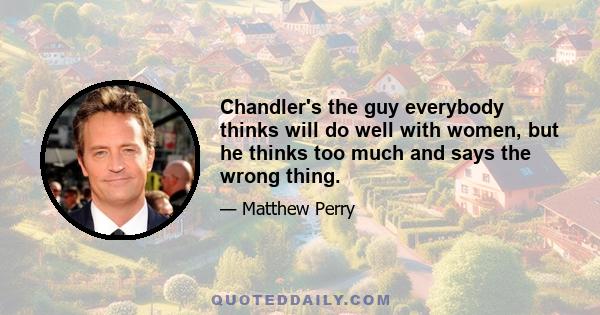 Chandler's the guy everybody thinks will do well with women, but he thinks too much and says the wrong thing.