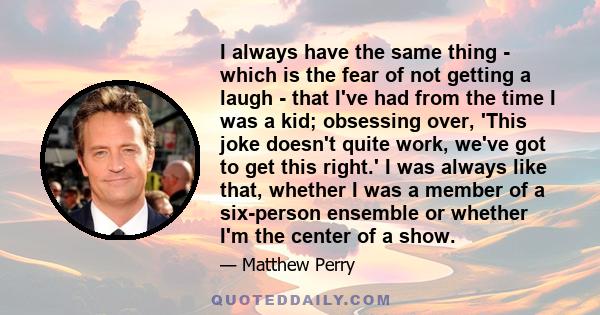 I always have the same thing - which is the fear of not getting a laugh - that I've had from the time I was a kid; obsessing over, 'This joke doesn't quite work, we've got to get this right.' I was always like that,