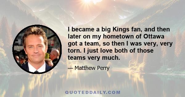 I became a big Kings fan, and then later on my hometown of Ottawa got a team, so then I was very, very torn. I just love both of those teams very much.