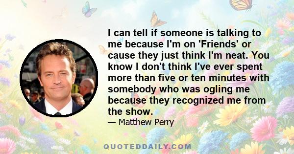I can tell if someone is talking to me because I'm on 'Friends' or cause they just think I'm neat. You know I don't think I've ever spent more than five or ten minutes with somebody who was ogling me because they