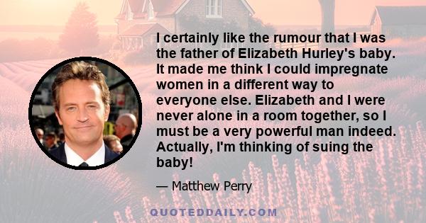 I certainly like the rumour that I was the father of Elizabeth Hurley's baby. It made me think I could impregnate women in a different way to everyone else. Elizabeth and I were never alone in a room together, so I must 