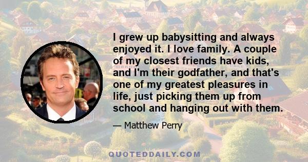 I grew up babysitting and always enjoyed it. I love family. A couple of my closest friends have kids, and I'm their godfather, and that's one of my greatest pleasures in life, just picking them up from school and