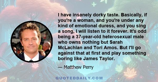 I have insanely dorky taste. Basically, if you're a woman, and you're under any kind of emotional duress, and you sing a song, I will listen to it forever. It's odd being a 37-year-old heterosexual male who owns nothing 