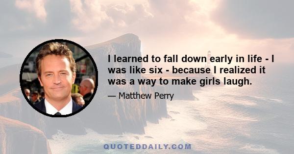 I learned to fall down early in life - I was like six - because I realized it was a way to make girls laugh.