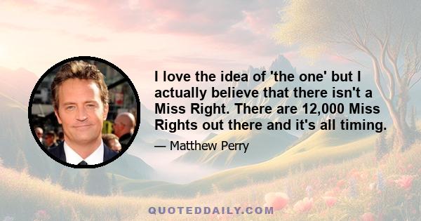 I love the idea of 'the one' but I actually believe that there isn't a Miss Right. There are 12,000 Miss Rights out there and it's all timing.