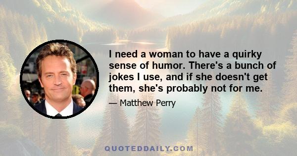 I need a woman to have a quirky sense of humor. There's a bunch of jokes I use, and if she doesn't get them, she's probably not for me.