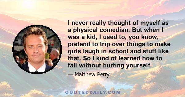 I never really thought of myself as a physical comedian. But when I was a kid, I used to, you know, pretend to trip over things to make girls laugh in school and stuff like that. So I kind of learned how to fall without 