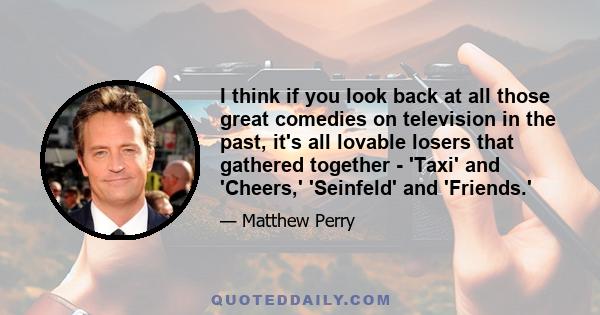 I think if you look back at all those great comedies on television in the past, it's all lovable losers that gathered together - 'Taxi' and 'Cheers,' 'Seinfeld' and 'Friends.'