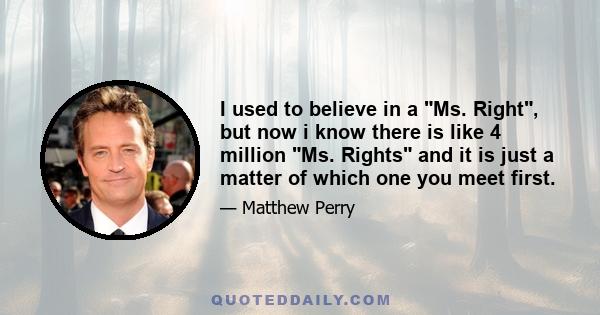 I used to believe in a Ms. Right, but now i know there is like 4 million Ms. Rights and it is just a matter of which one you meet first.