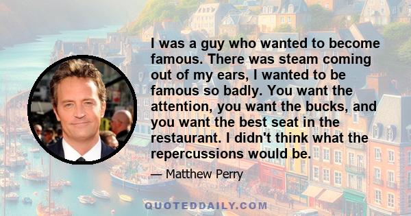 I was a guy who wanted to become famous. There was steam coming out of my ears, I wanted to be famous so badly. You want the attention, you want the bucks, and you want the best seat in the restaurant. I didn't think