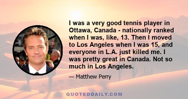 I was a very good tennis player in Ottawa, Canada - nationally ranked when I was, like, 13. Then I moved to Los Angeles when I was 15, and everyone in L.A. just killed me. I was pretty great in Canada. Not so much in