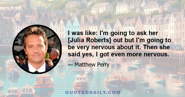 I was like: I'm going to ask her [Julia Roberts] out but I'm going to be very nervous about it. Then she said yes, I got even more nervous.