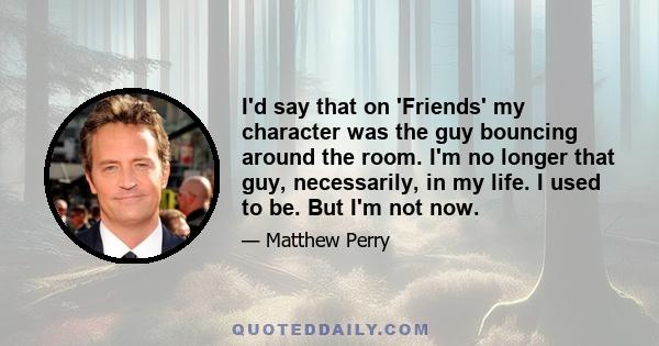 I'd say that on 'Friends' my character was the guy bouncing around the room. I'm no longer that guy, necessarily, in my life. I used to be. But I'm not now.