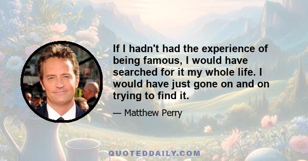 If I hadn't had the experience of being famous, I would have searched for it my whole life. I would have just gone on and on trying to find it.