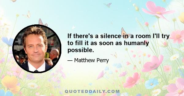 If there's a silence in a room I'll try to fill it as soon as humanly possible.