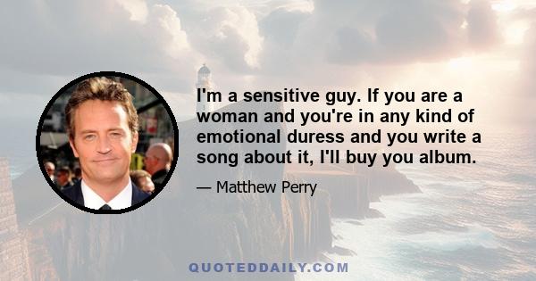 I'm a sensitive guy. If you are a woman and you're in any kind of emotional duress and you write a song about it, I'll buy you album.