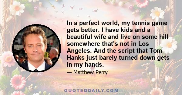 In a perfect world, my tennis game gets better. I have kids and a beautiful wife and live on some hill somewhere that's not in Los Angeles. And the script that Tom Hanks just barely turned down gets in my hands.