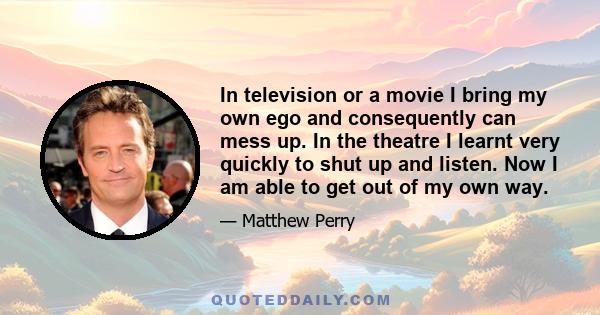 In television or a movie I bring my own ego and consequently can mess up. In the theatre I learnt very quickly to shut up and listen. Now I am able to get out of my own way.