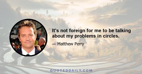 It's not foreign for me to be talking about my problems in circles.