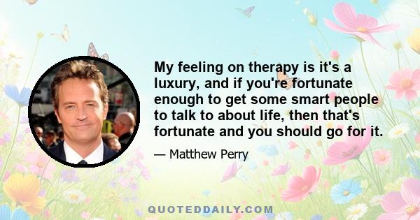 My feeling on therapy is it's a luxury, and if you're fortunate enough to get some smart people to talk to about life, then that's fortunate and you should go for it.