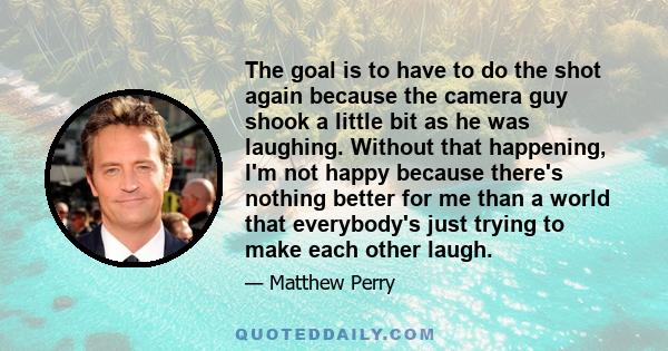 The goal is to have to do the shot again because the camera guy shook a little bit as he was laughing. Without that happening, I'm not happy because there's nothing better for me than a world that everybody's just