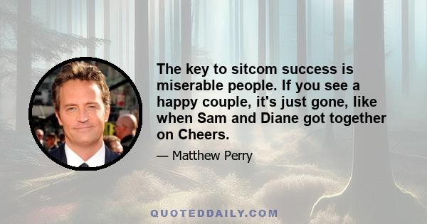 The key to sitcom success is miserable people. If you see a happy couple, it's just gone, like when Sam and Diane got together on Cheers.