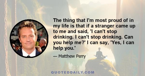 The thing that I'm most proud of in my life is that if a stranger came up to me and said, 'I can't stop drinking. I can't stop drinking. Can you help me?' I can say, 'Yes, I can help you.'