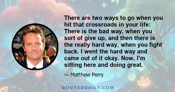 There are two ways to go when you hit that crossroads in your life: There is the bad way, when you sort of give up, and then there is the really hard way, when you fight back. I went the hard way and came out of it