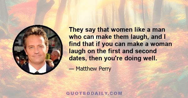 They say that women like a man who can make them laugh, and I find that if you can make a woman laugh on the first and second dates, then you're doing well.