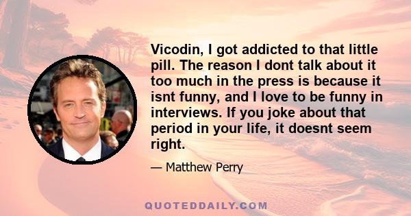 Vicodin, I got addicted to that little pill. The reason I dont talk about it too much in the press is because it isnt funny, and I love to be funny in interviews. If you joke about that period in your life, it doesnt